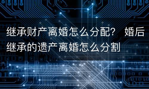 继承财产离婚怎么分配？ 婚后继承的遗产离婚怎么分割