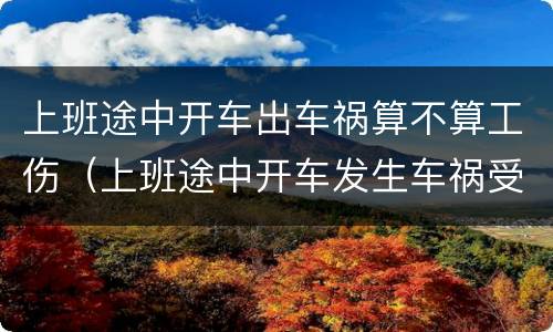 上班途中开车出车祸算不算工伤（上班途中开车发生车祸受伤）