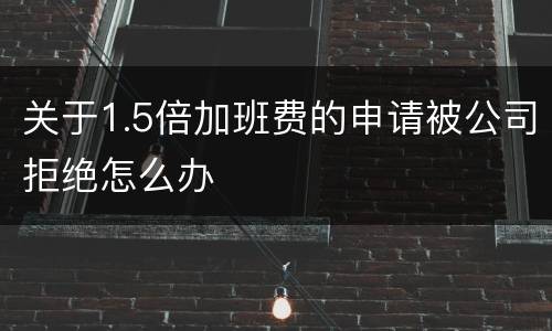 关于1.5倍加班费的申请被公司拒绝怎么办