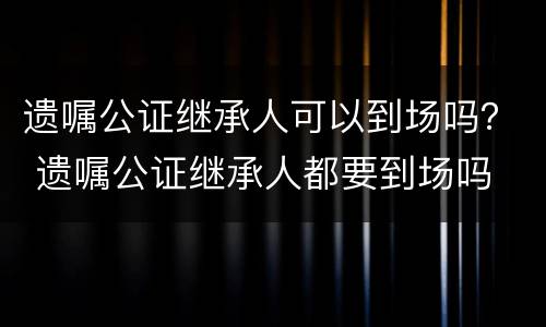 遗嘱公证继承人可以到场吗? 遗嘱公证继承人都要到场吗 遗嘱公证继承人可以到场吗? 遗嘱公证继承人都要到场吗