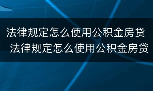 法律规定怎么使用公积金房贷 法律规定怎么使用公积金房贷的 法律规定怎么使用公积金房贷 法律规定怎么使用公积金房贷的