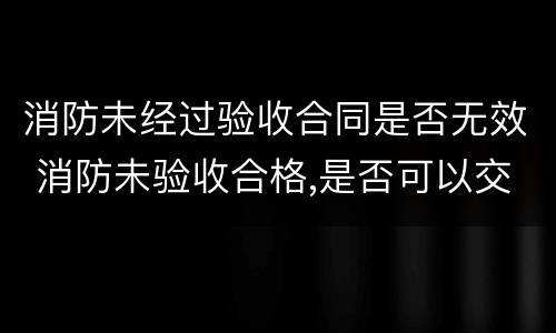 消防未经过验收合同是否无效 消防未验收合格,是否可以交付使用