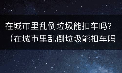 在城市里乱倒垃圾能扣车吗？（在城市里乱倒垃圾能扣车吗）