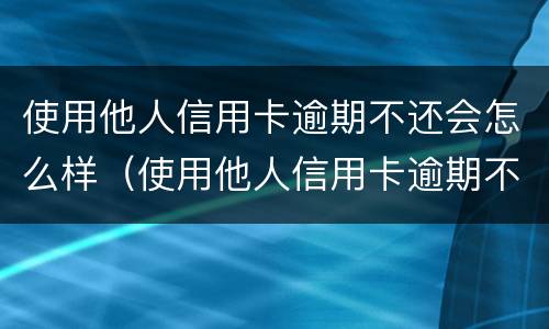 使用他人信用卡逾期不还会怎么样（使用他人信用卡逾期不还会怎么样处罚）