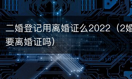 二婚登记用离婚证么2022（2婚要离婚证吗）