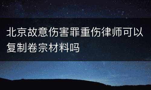 北京故意伤害罪重伤律师可以复制卷宗材料吗