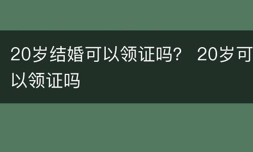 20岁结婚可以领证吗？ 20岁可以领证吗