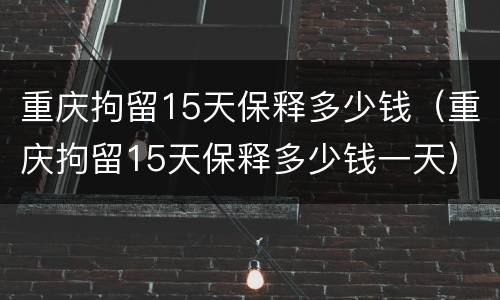 重庆拘留15天保释多少钱（重庆拘留15天保释多少钱一天）