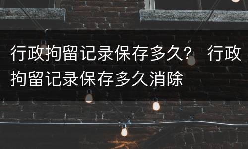 行政拘留记录保存多久？ 行政拘留记录保存多久消除
