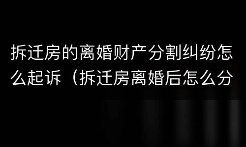拆迁房的离婚财产分割纠纷怎么起诉（拆迁房离婚后怎么分）