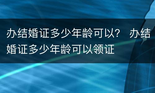 办结婚证多少年龄可以？ 办结婚证多少年龄可以领证