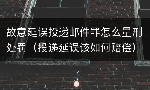 故意延误投递邮件罪怎么量刑处罚（投递延误该如何赔偿）