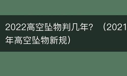 2022高空坠物判几年？（2021年高空坠物新规）