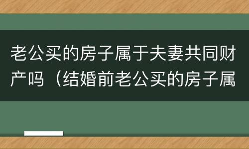 老公买的房子属于夫妻共同财产吗（结婚前老公买的房子属于夫妻共同财产吗）