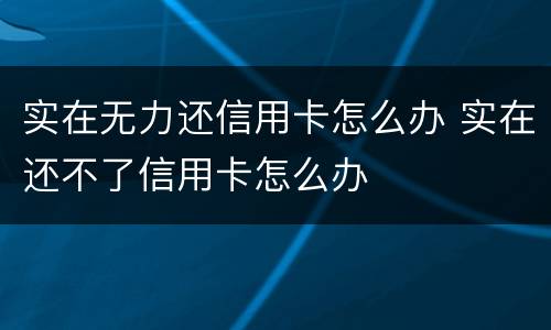 实在无力还信用卡怎么办 实在还不了信用卡怎么办