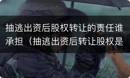 抽逃出资后股权转让的责任谁承担（抽逃出资后转让股权是否有效）