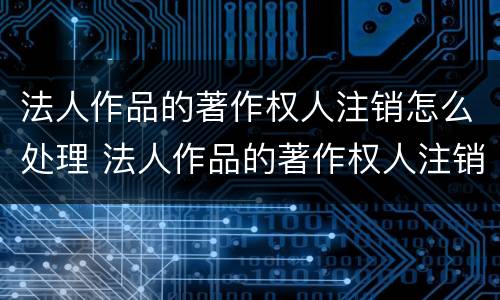 法人作品的著作权人注销怎么处理 法人作品的著作权人注销怎么处理呢
