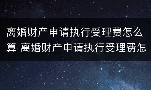 离婚财产申请执行受理费怎么算 离婚财产申请执行受理费怎么算出来的