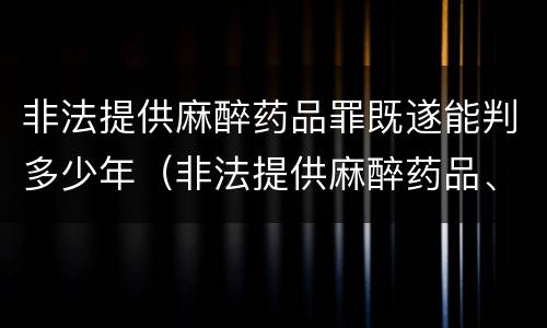 非法提供麻醉药品罪既遂能判多少年（非法提供麻醉药品、精神药品罪立案标准）