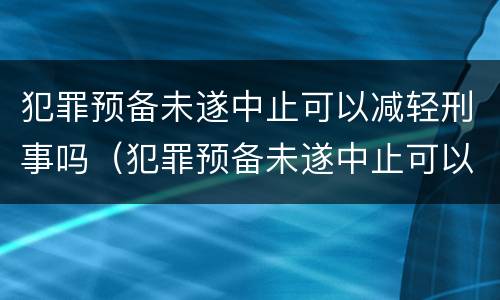 犯罪预备未遂中止可以减轻刑事吗（犯罪预备未遂中止可以减轻刑事吗知乎）