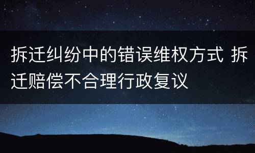 拆迁纠纷中的错误维权方式 拆迁赔偿不合理行政复议