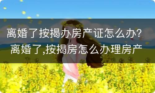 离婚了按揭办房产证怎么办？ 离婚了,按揭房怎么办理房产证