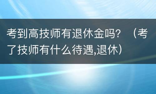 考到高技师有退休金吗？（考了技师有什么待遇,退休）