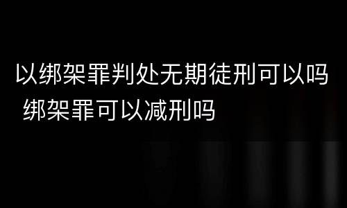 以绑架罪判处无期徒刑可以吗 绑架罪可以减刑吗