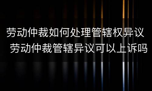 劳动仲裁如何处理管辖权异议 劳动仲裁管辖异议可以上诉吗