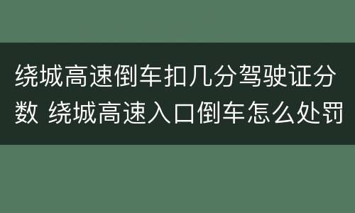 绕城高速倒车扣几分驾驶证分数 绕城高速入口倒车怎么处罚 绕城高速倒车扣几分驾驶证分数 绕城高速入口倒车怎么处罚