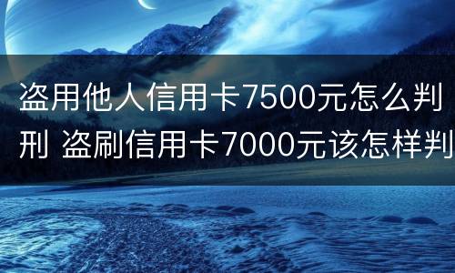 盗用他人信用卡7500元怎么判刑 盗刷信用卡7000元该怎样判刑