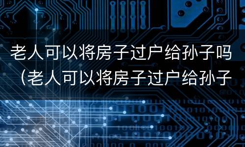 老人可以将房子过户给孙子吗（老人可以将房子过户给孙子吗）