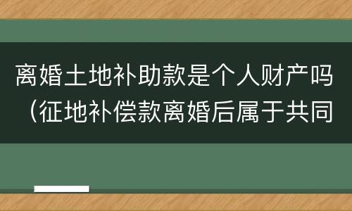 离婚土地补助款是个人财产吗（征地补偿款离婚后属于共同财产吗）