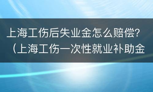 上海工伤后失业金怎么赔偿？（上海工伤一次性就业补助金赔偿标准）