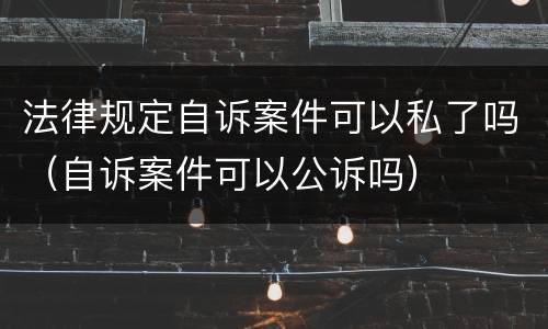 法律规定自诉案件可以私了吗（自诉案件可以公诉吗）