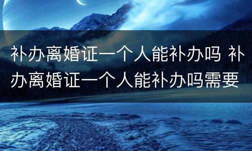 补办离婚证一个人能补办吗 补办离婚证一个人能补办吗需要多久