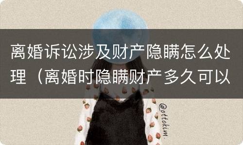 离婚诉讼涉及财产隐瞒怎么处理（离婚时隐瞒财产多久可以提起诉讼）