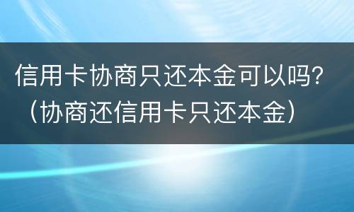 信用卡协商只还本金可以吗？（协商还信用卡只还本金）