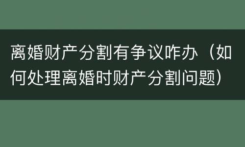 离婚财产分割有争议咋办（如何处理离婚时财产分割问题）