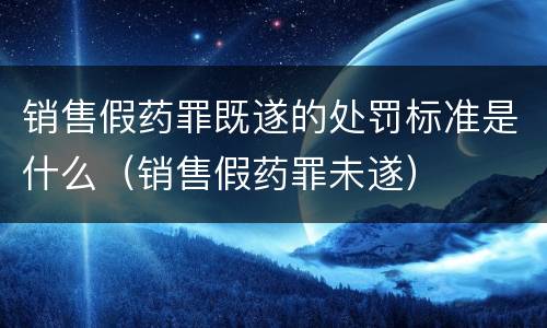 销售假药罪既遂的处罚标准是什么（销售假药罪未遂）