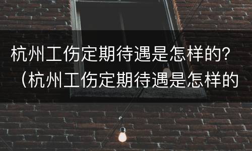 杭州工伤定期待遇是怎样的？（杭州工伤定期待遇是怎样的工资）