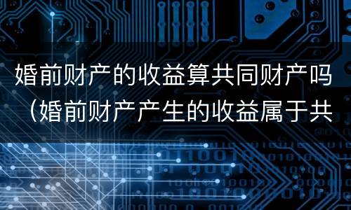 婚前财产的收益算共同财产吗（婚前财产产生的收益属于共同的吗）