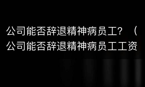 公司能否辞退精神病员工？（公司能否辞退精神病员工工资）