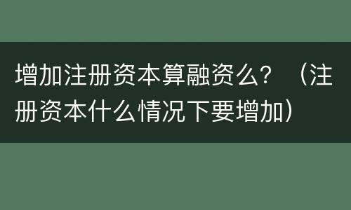 增加注册资本算融资么？（注册资本什么情况下要增加）