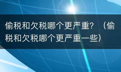 偷税和欠税哪个更严重？（偷税和欠税哪个更严重一些）