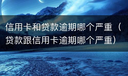 信用卡和贷款逾期哪个严重（贷款跟信用卡逾期哪个严重）
