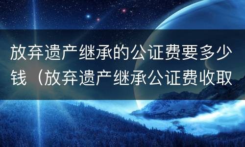 放弃遗产继承的公证费要多少钱(放弃遗产继承公证费收取标准) 放弃遗产继承的公证费要多少钱(放弃遗产继承公证费收取标准)
