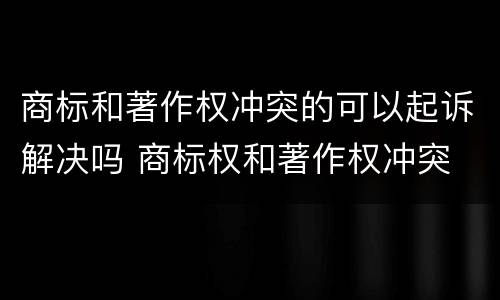商标和著作权冲突的可以起诉解决吗 商标权和著作权冲突 商标和著作权冲突的可以起诉解决吗 商标权和著作权冲突