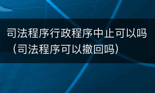 司法程序行政程序中止可以吗（司法程序可以撤回吗）