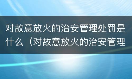 对故意放火的治安管理处罚是什么（对故意放火的治安管理处罚是什么意思）